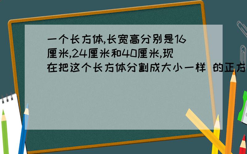 一个长方体,长宽高分别是16厘米,24厘米和40厘米,现在把这个长方体分割成大小一样 的正方体小块,不许有剩余,每个正方体小块的体积最大可以是多少?一共割成多少块?