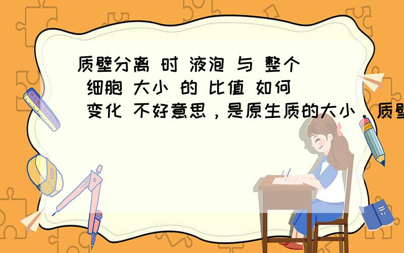 质壁分离 时 液泡 与 整个 细胞 大小 的 比值 如何 变化 不好意思，是原生质的大小。质壁分离 时 液泡 与 原生质 大小 的 比值 如何 变化