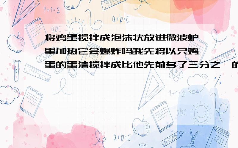 将鸡蛋搅拌成泡沫状放进微波炉里加热它会爆炸吗我先将以只鸡蛋的蛋清搅拌成比他先前多了三分之一的样子,然后再加入一只搅拌均与的鸡蛋一起搅拌,放入微波炉里加热会爆炸吗?