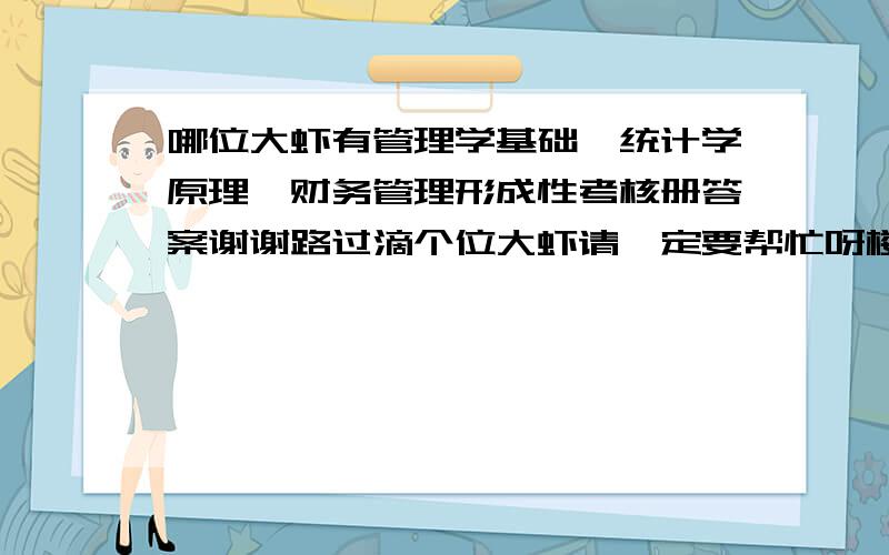 哪位大虾有管理学基础、统计学原理、财务管理形成性考核册答案谢谢路过滴个位大虾请一定要帮忙呀楼下的大虾答案素没错但没完呀 发完好么