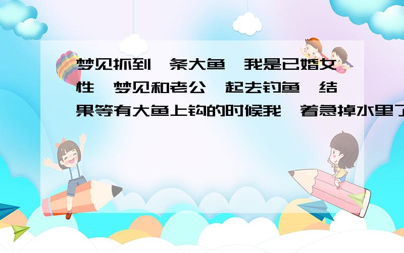 梦见抓到一条大鱼…我是已婚女性,梦见和老公一起去钓鱼,结果等有大鱼上钩的时候我一着急掉水里了,但下水就抱到大鱼,我老公根据鱼线把我拽上岸,鱼也被我抱上来了.这个梦预示着什麽,