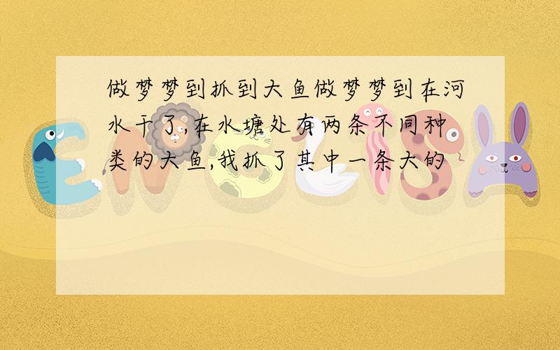 做梦梦到抓到大鱼做梦梦到在河水干了,在水塘处有两条不同种类的大鱼,我抓了其中一条大的