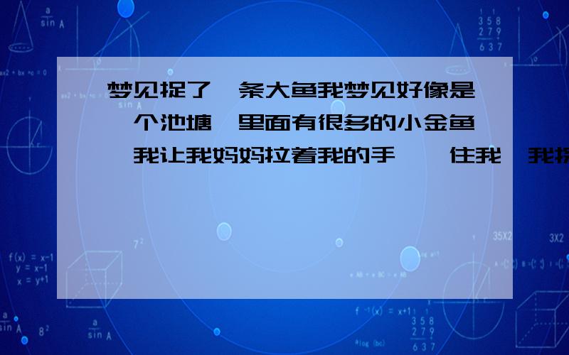 梦见捉了一条大鱼我梦见好像是一个池塘,里面有很多的小金鱼,我让我妈妈拉着我的手,拽住我,我探着身子老了一条小金鱼,突然发现了一直大鱼,我一把捉住它的尾巴,把它帅到了岸上,我妈妈