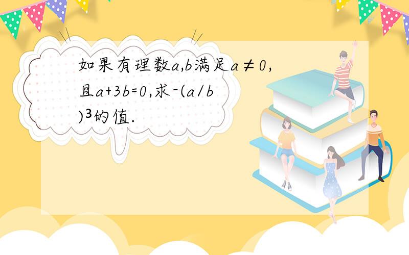 如果有理数a,b满足a≠0,且a+3b=0,求-(a/b)³的值.