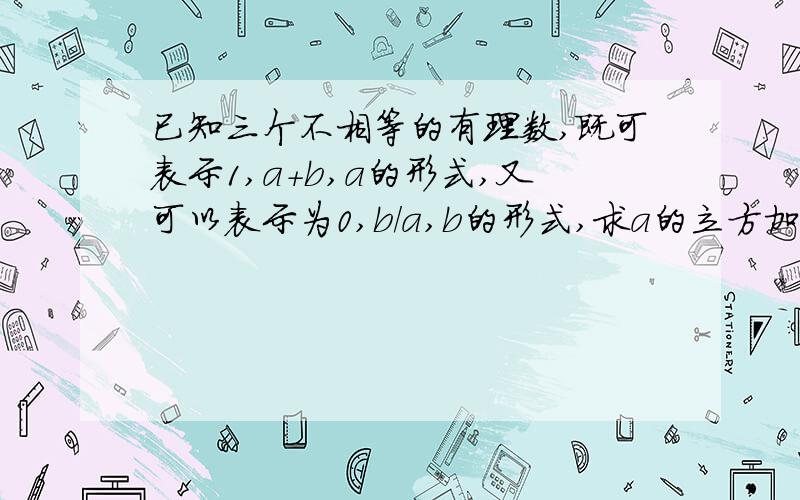 已知三个不相等的有理数,既可表示1,a+b,a的形式,又可以表示为0,b/a,b的形式,求a的立方加b的立方的值是a的3次方,b的3次方