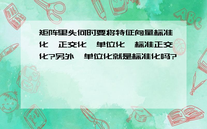 矩阵里头何时要将特征向量标准化,正交化,单位化,标准正交化?另外,单位化就是标准化吗?