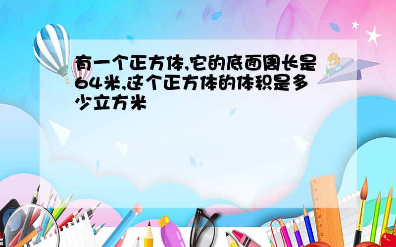 有一个正方体,它的底面周长是64米,这个正方体的体积是多少立方米