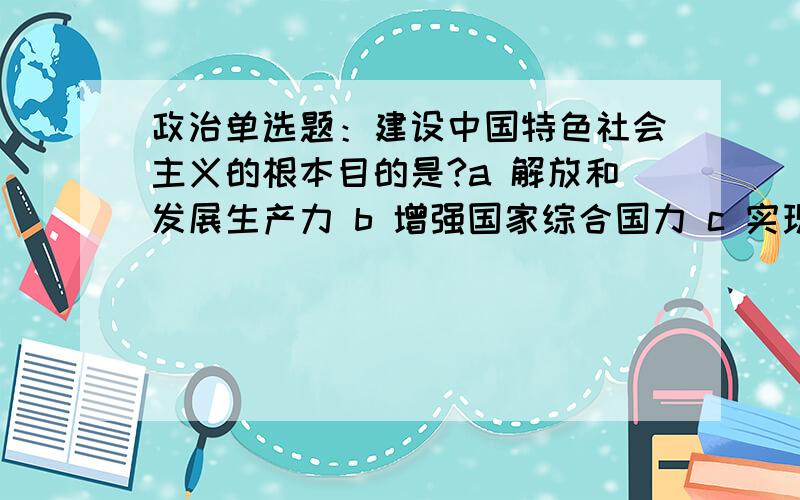 政治单选题：建设中国特色社会主义的根本目的是?a 解放和发展生产力 b 增强国家综合国力 c 实现好、维护好、发展好最广大人民的根本利益 d 为共产主义奠定物质基础