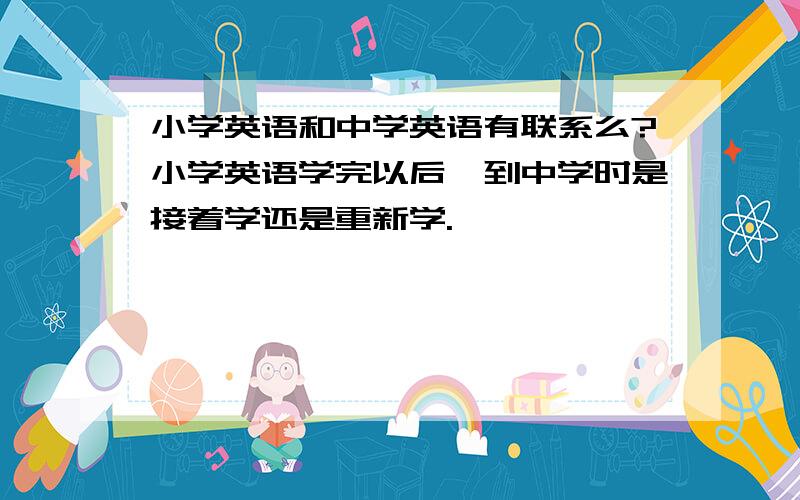 小学英语和中学英语有联系么?小学英语学完以后,到中学时是接着学还是重新学.