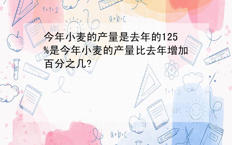 今年小麦的产量是去年的125%是今年小麦的产量比去年增加百分之几?