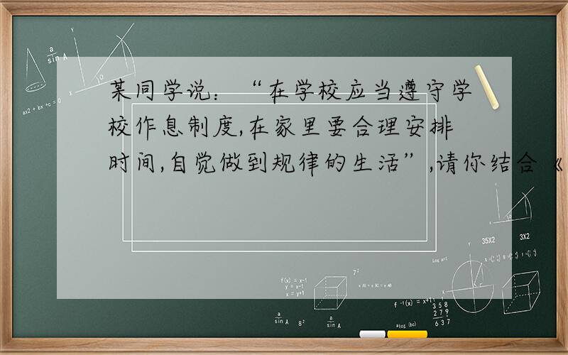 某同学说：“在学校应当遵守学校作息制度,在家里要合理安排时间,自觉做到规律的生活”,请你结合《中学生日常行为规范》给予分析.