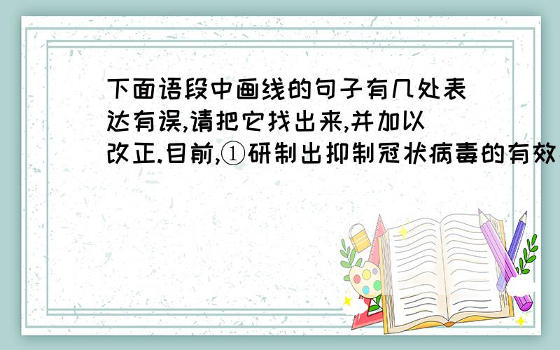 下面语段中画线的句子有几处表达有误,请把它找出来,并加以改正.目前,①研制出抑制冠状病毒的有效疫苗还需要相当长的时间,在还没有特效药物的情况下,②就要求我们发扬和衷共济这一中