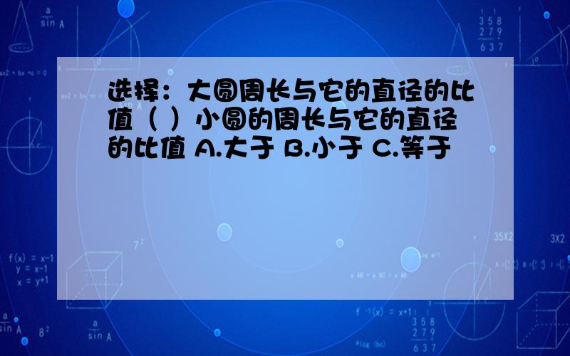 选择：大圆周长与它的直径的比值（ ）小圆的周长与它的直径的比值 A.大于 B.小于 C.等于