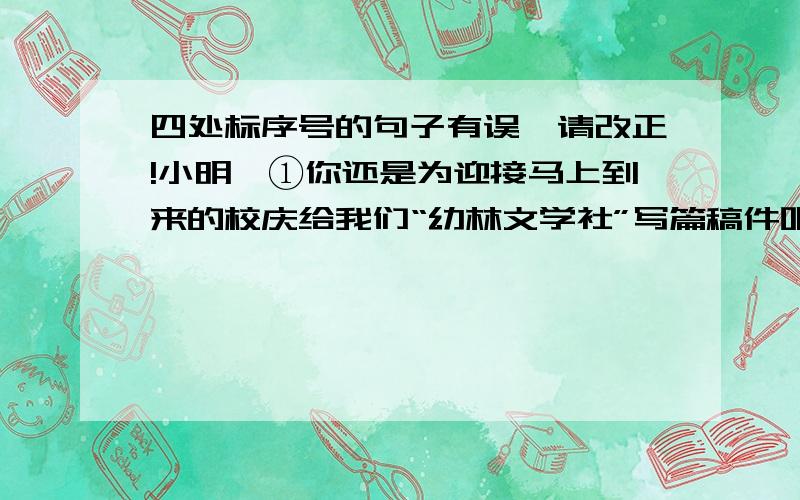 四处标序号的句子有误,请改正!小明,①你还是为迎接马上到来的校庆给我们“幼林文学社”写篇稿件吧!体载不限,诗歌散文小说小品都可以.还请你在班上多发动同学投稿.你看,②我们班已有