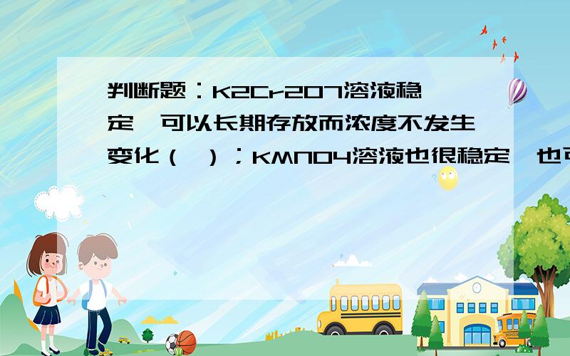 判断题：K2Cr2O7溶液稳定,可以长期存放而浓度不发生变化（ ）；KMNO4溶液也很稳定,也可以长期存放而浓度