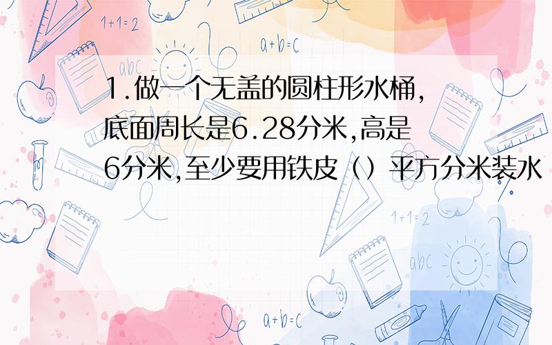 1.做一个无盖的圆柱形水桶,底面周长是6.28分米,高是6分米,至少要用铁皮（）平方分米装水（）升2.一个高20厘米的圆柱体,如果高增加1厘米,它的表面积就增加12.56平方厘米.原来这个圆柱体的