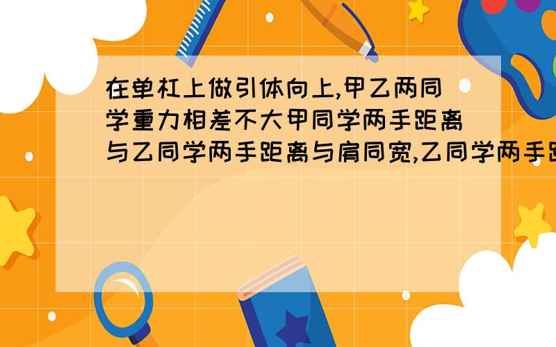 在单杠上做引体向上,甲乙两同学重力相差不大甲同学两手距离与乙同学两手距离与肩同宽,乙同学两手距离大于肩宽,则以下说法中正确的是A甲同学更省力 B乙同学更省力 C两同学一样费力 D无