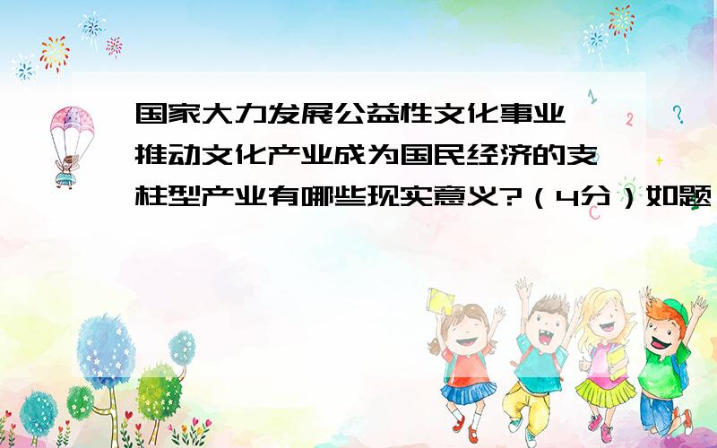 国家大力发展公益性文化事业,推动文化产业成为国民经济的支柱型产业有哪些现实意义?（4分）如题