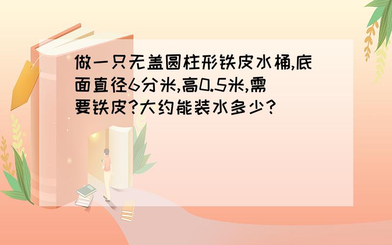 做一只无盖圆柱形铁皮水桶,底面直径6分米,高0.5米,需要铁皮?大约能装水多少?