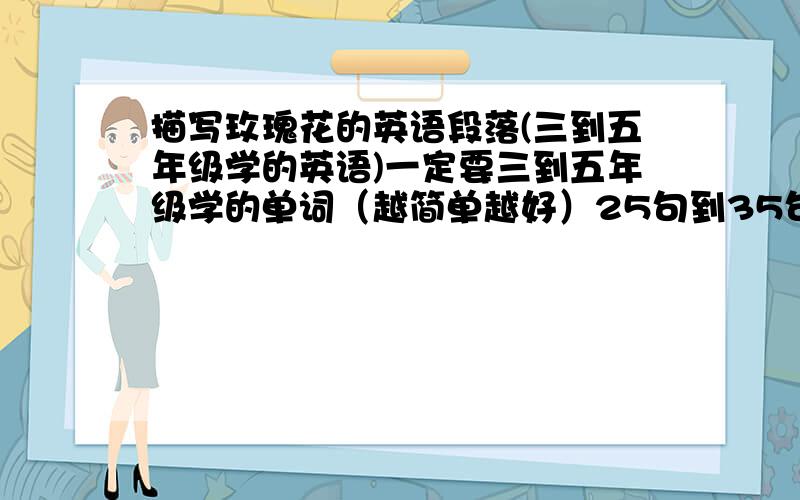 描写玫瑰花的英语段落(三到五年级学的英语)一定要三到五年级学的单词（越简单越好）25句到35句之间吧!（下午1点45就要,）