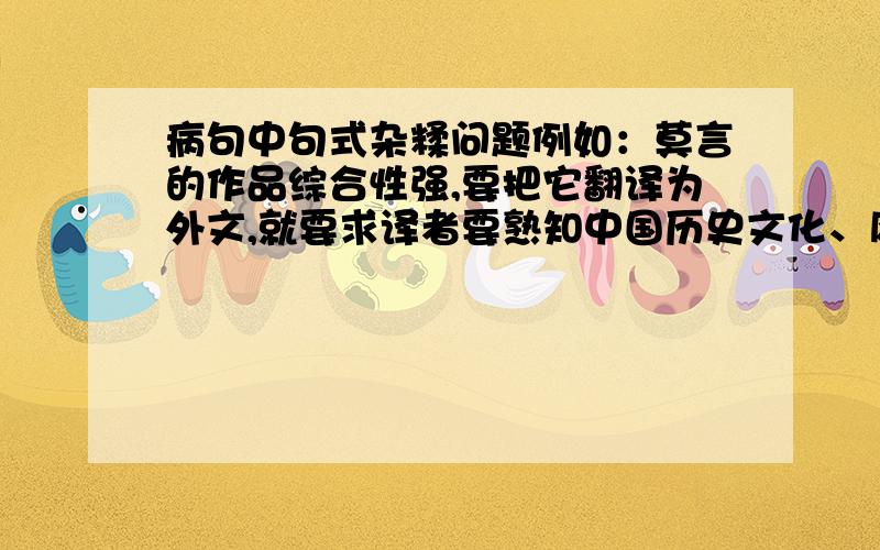 病句中句式杂糅问题例如：莫言的作品综合性强,要把它翻译为外文,就要求译者要熟知中国历史文化、风俗民情,必须具有相当的翻译水平才能胜任.答案：“要求译者要熟知中国历史文化、风