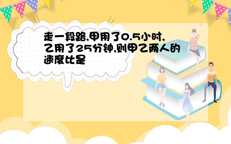 走一段路,甲用了0.5小时,乙用了25分钟,则甲乙两人的速度比是