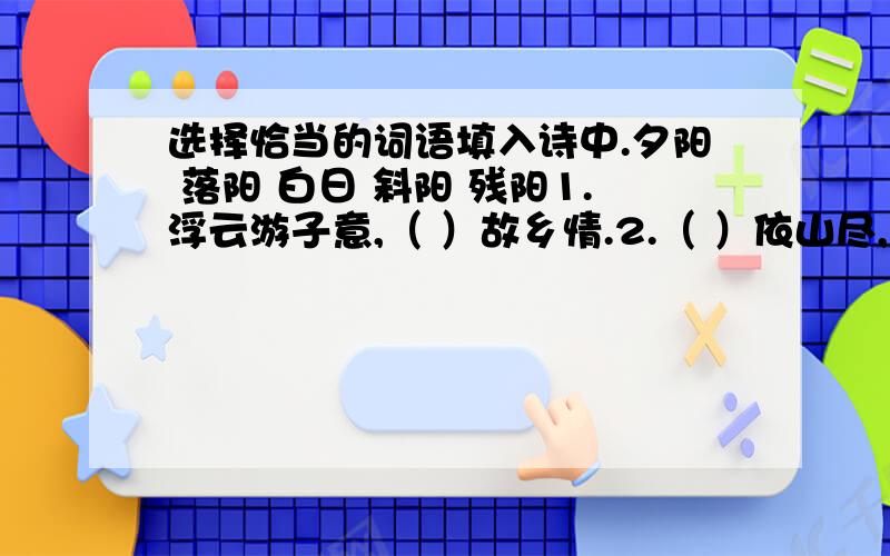 选择恰当的词语填入诗中.夕阳 落阳 白日 斜阳 残阳1.浮云游子意,（ ）故乡情.2.（ ）依山尽,黄河入海流.3.（ ）无限好,只是近黄昏.4.一道（ ）铺水中,半江瑟瑟半江红.5.雨后复（ ）,观赏阵