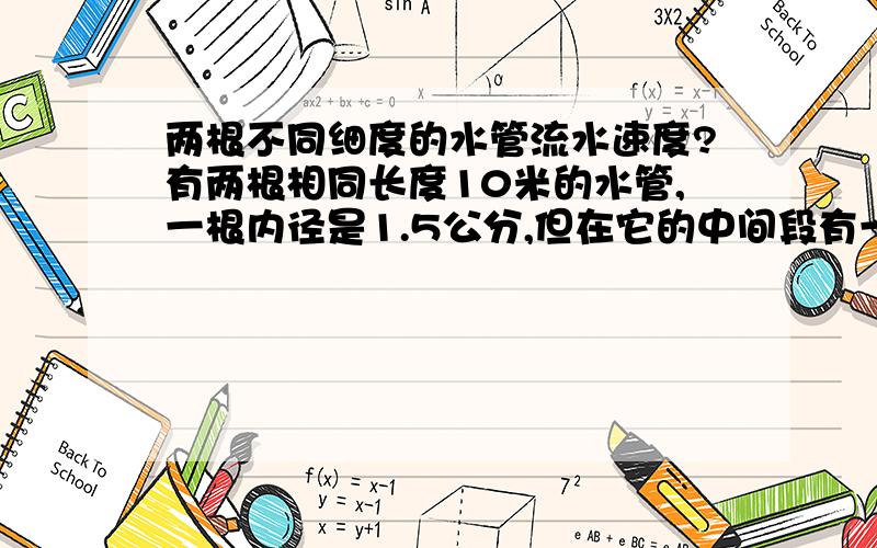 两根不同细度的水管流水速度?有两根相同长度10米的水管,一根内径是1.5公分,但在它的中间段有一个内经0.5公分的接头,而另一根是内径0.5公分,那他两的流水速度有不同吗?管子是水平放置，