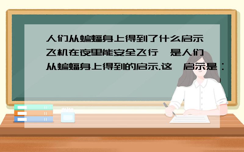 人们从蝙蝠身上得到了什么启示飞机在夜里能安全飞行,是人们从蝙蝠身上得到的启示.这一启示是：