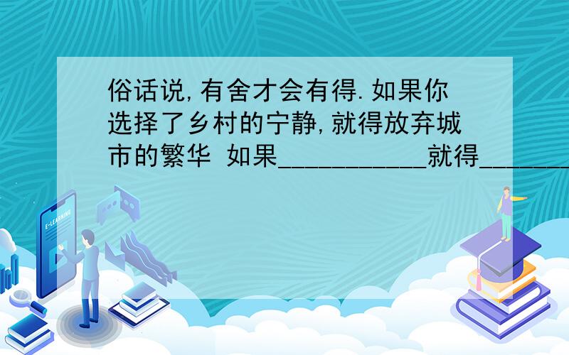 俗话说,有舍才会有得.如果你选择了乡村的宁静,就得放弃城市的繁华 如果___________就得_______________仿句