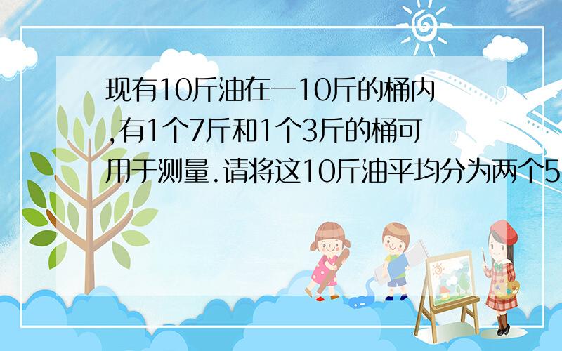 现有10斤油在一10斤的桶内,有1个7斤和1个3斤的桶可用于测量.请将这10斤油平均分为两个5斤,装在10斤和7斤的