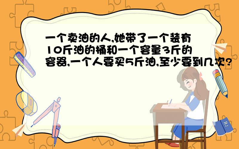 一个卖油的人,她带了一个装有10斤油的桶和一个容量3斤的容器,一个人要买5斤油,至少要到几次?【只有3个容器】