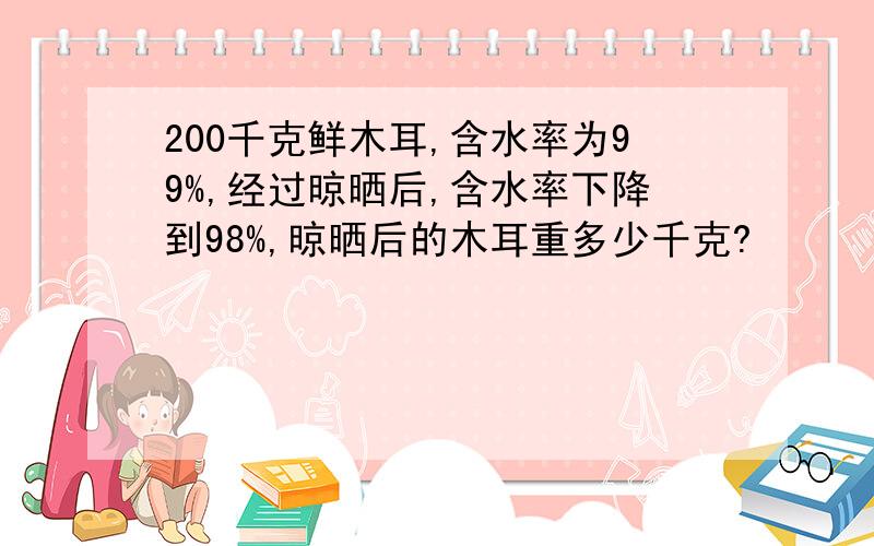 200千克鲜木耳,含水率为99%,经过晾晒后,含水率下降到98%,晾晒后的木耳重多少千克?