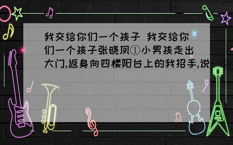 我交给你们一个孩子 我交给你们一个孩子张晓凤①小男孩走出大门,返身向四楼阳台上的我招手,说：②“再见!”③那是好多年前的事了,那个早晨是他开始上小学的第二天.④我其实仍然可以