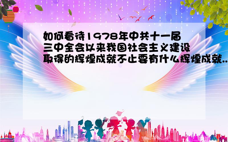 如何看待1978年中共十一届三中全会以来我国社会主义建设取得的辉煌成就不止要有什么辉煌成就..还要个人看法.