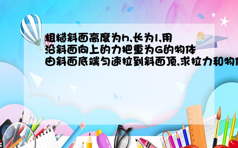 粗糙斜面高度为h,长为l,用沿斜面向上的力把重为G的物体由斜面底端匀速拉到斜面顶,求拉力和物体所受摩擦力加一个拉力做的功为W