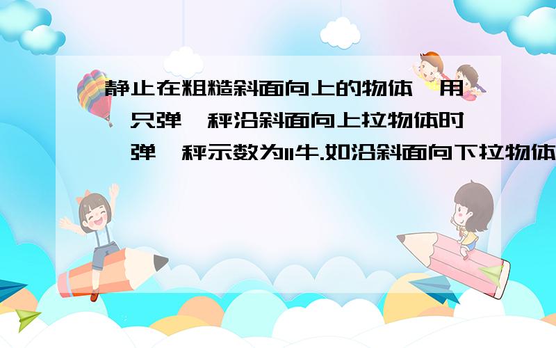 静止在粗糙斜面向上的物体,用一只弹簧秤沿斜面向上拉物体时,弹簧秤示数为11牛.如沿斜面向下拉物体匀速运动,称的示数是1牛,若物体与斜面间的滑动摩擦系数为0.5,求：1.物体受的摩擦力2.物