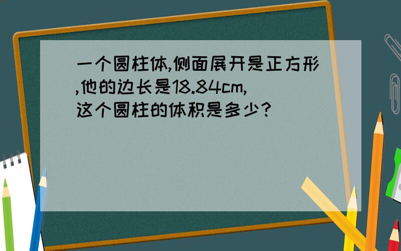 一个圆柱体,侧面展开是正方形,他的边长是18.84cm,这个圆柱的体积是多少?