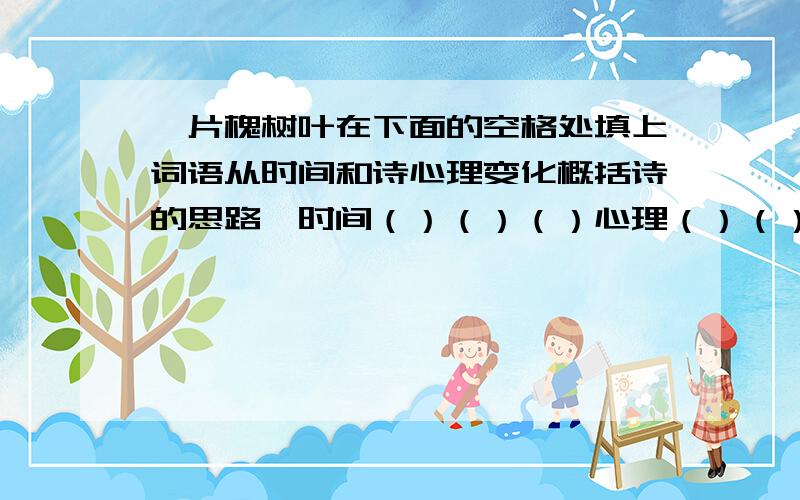 一片槐树叶在下面的空格处填上词语从时间和诗心理变化概括诗的思路,时间（）（）（）心理（）（）（）这是全世界最美的一片,最珍奇,最可宝贵的一片,而又是最使人伤心,最使人流泪的