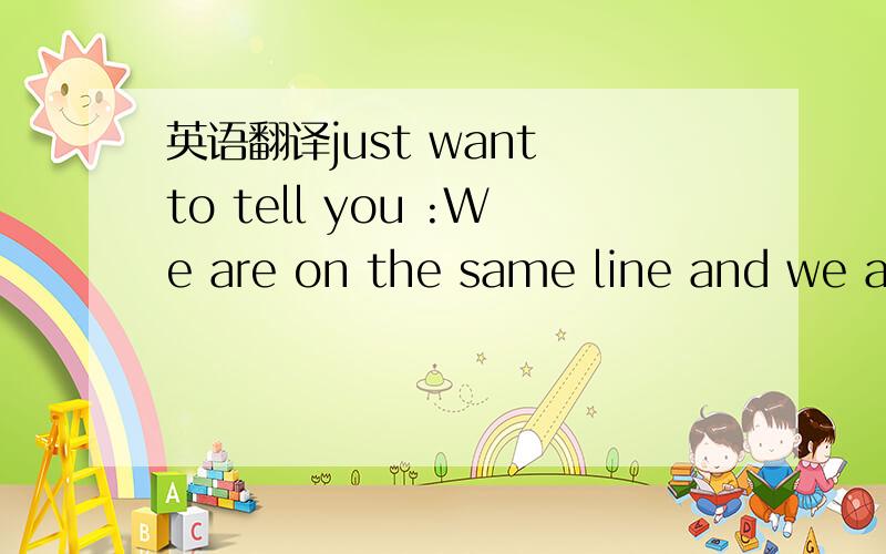 英语翻译just want to tell you :We are on the same line and we are together .So please tell me your happiness and your sadness .L et's share them together I know my action was out of the principe .However ,please remember :we are together ,one for