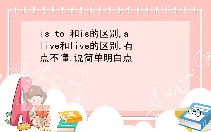 is to 和is的区别,alive和live的区别,有点不懂,说简单明白点