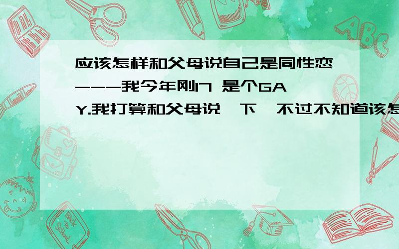 应该怎样和父母说自己是同性恋---我今年刚17 是个GAY.我打算和父母说一下,不过不知道该怎么说.家里人的脾气都不好,而我的脾气也不是很好.害怕惹到他们.怎么办、、、家里一个男孩子