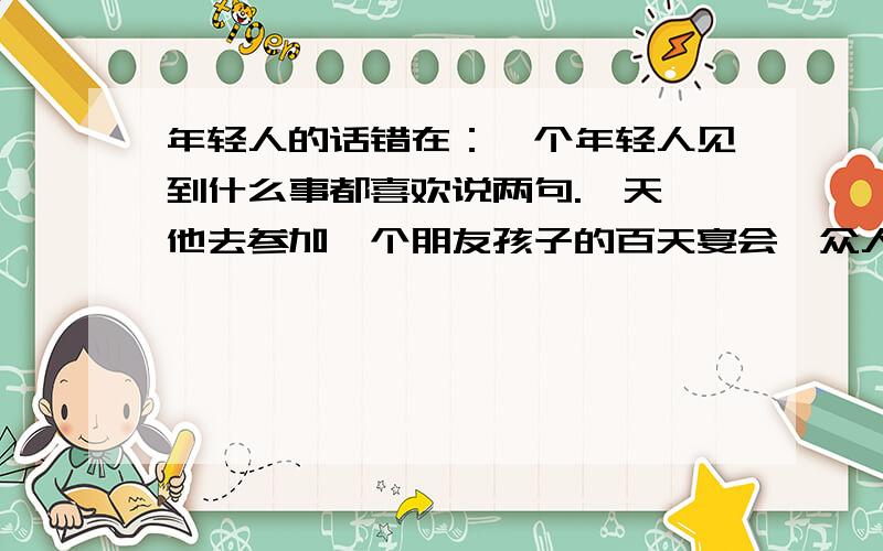 年轻人的话错在：一个年轻人见到什么事都喜欢说两句.一天,他去参加一个朋友孩子的百天宴会,众人都说孩子可爱,年轻人却不以为然：“我是喜欢说实话的人啊!这孩子又瘦又小,那手就像猴