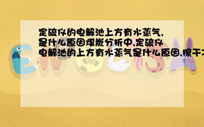 定硫仪的电解池上方有水蒸气,是什么原因煤炭分析中,定硫仪电解池的上方有水蒸气是什么原因,擦干净之后,检测样品时还是会有