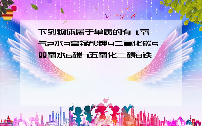 下列物体属于单质的有 1.氧气2水3高锰酸钾4二氧化碳5双氧水6碳7五氧化二磷8铁