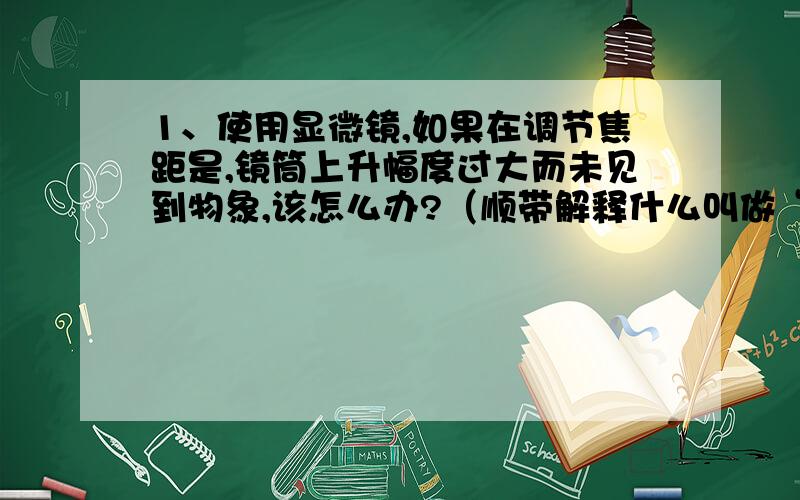 1、使用显微镜,如果在调节焦距是,镜筒上升幅度过大而未见到物象,该怎么办?（顺带解释什么叫做“镜筒上升幅度过大而未见到物象”）2、细胞学说的地位和意义是什么?为何如此重要?问题