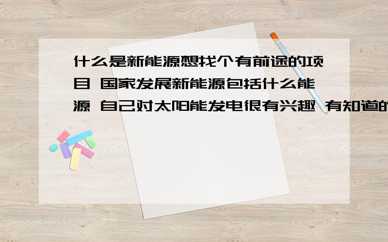 什么是新能源想找个有前途的项目 国家发展新能源包括什么能源 自己对太阳能发电很有兴趣 有知道的朋友赐教最好能详细的给我说明一下!我主要是想实现家庭太阳能照明满足日常的用电需