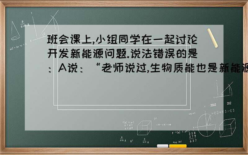 班会课上,小组同学在一起讨论开发新能源问题.说法错误的是：A说：“老师说过,生物质能也是新能源.如