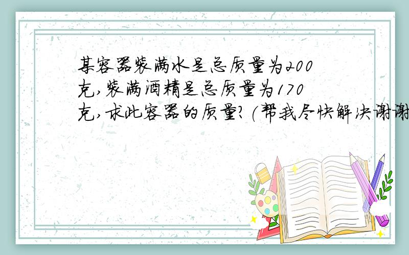 某容器装满水是总质量为200克,装满酒精是总质量为170克,求此容器的质量?(帮我尽快解决谢谢)水的密度为1000千克/立方米酒精的密度为800千克/立方米