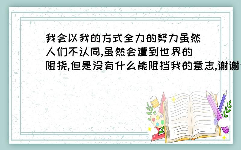 我会以我的方式全力的努力虽然人们不认同,虽然会遭到世界的阻挠,但是没有什么能阻挡我的意志,谢谢你的出现,你给我一个又一个机会,我现在才意识到了你的害怕与迟疑,在你再次出现在我